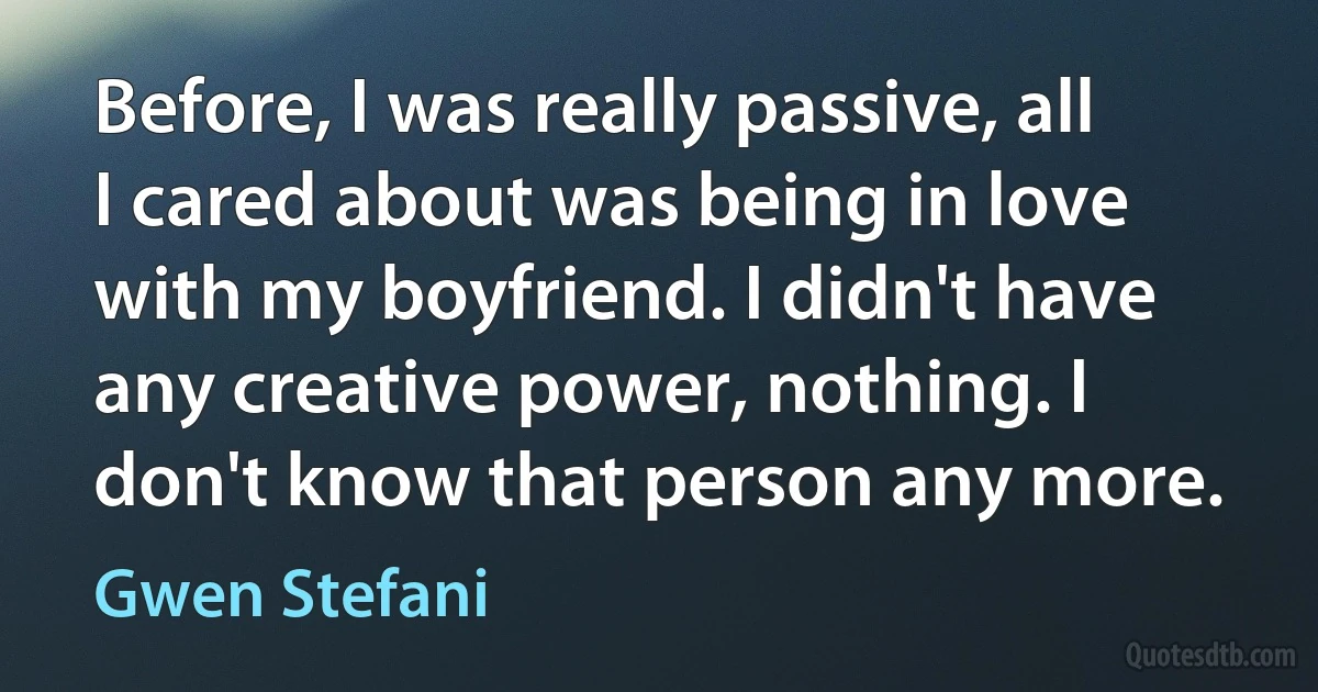 Before, I was really passive, all I cared about was being in love with my boyfriend. I didn't have any creative power, nothing. I don't know that person any more. (Gwen Stefani)