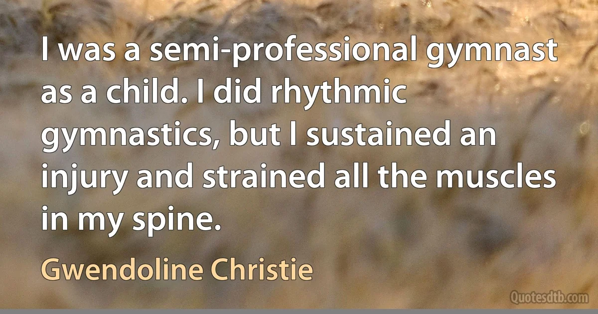 I was a semi-professional gymnast as a child. I did rhythmic gymnastics, but I sustained an injury and strained all the muscles in my spine. (Gwendoline Christie)