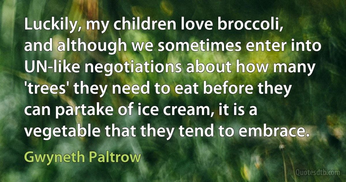 Luckily, my children love broccoli, and although we sometimes enter into UN-like negotiations about how many 'trees' they need to eat before they can partake of ice cream, it is a vegetable that they tend to embrace. (Gwyneth Paltrow)