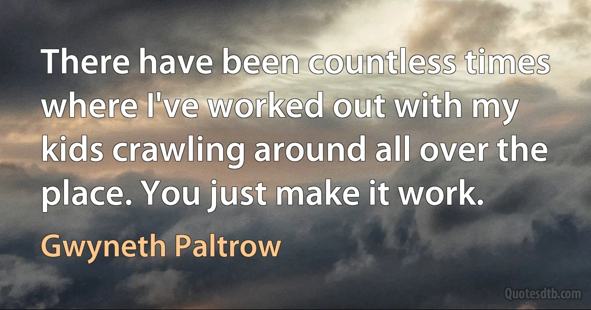 There have been countless times where I've worked out with my kids crawling around all over the place. You just make it work. (Gwyneth Paltrow)