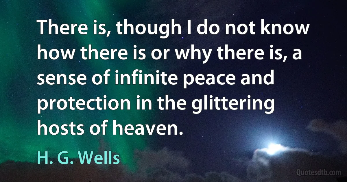 There is, though I do not know how there is or why there is, a sense of infinite peace and protection in the glittering hosts of heaven. (H. G. Wells)