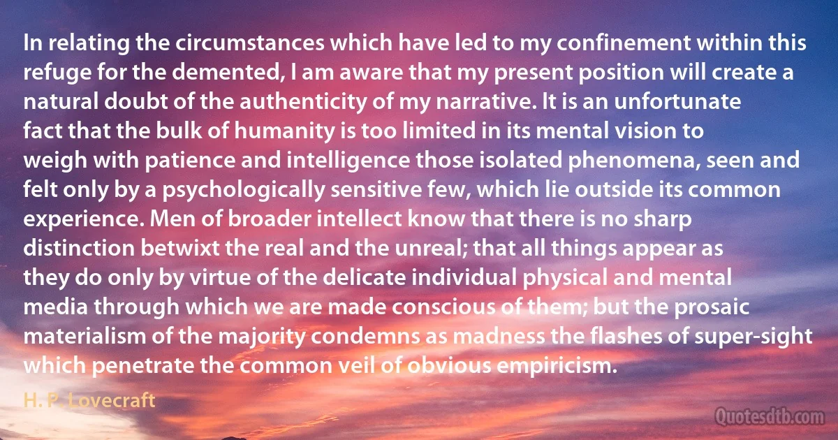 In relating the circumstances which have led to my confinement within this refuge for the demented, I am aware that my present position will create a natural doubt of the authenticity of my narrative. It is an unfortunate fact that the bulk of humanity is too limited in its mental vision to weigh with patience and intelligence those isolated phenomena, seen and felt only by a psychologically sensitive few, which lie outside its common experience. Men of broader intellect know that there is no sharp distinction betwixt the real and the unreal; that all things appear as they do only by virtue of the delicate individual physical and mental media through which we are made conscious of them; but the prosaic materialism of the majority condemns as madness the flashes of super-sight which penetrate the common veil of obvious empiricism. (H. P. Lovecraft)