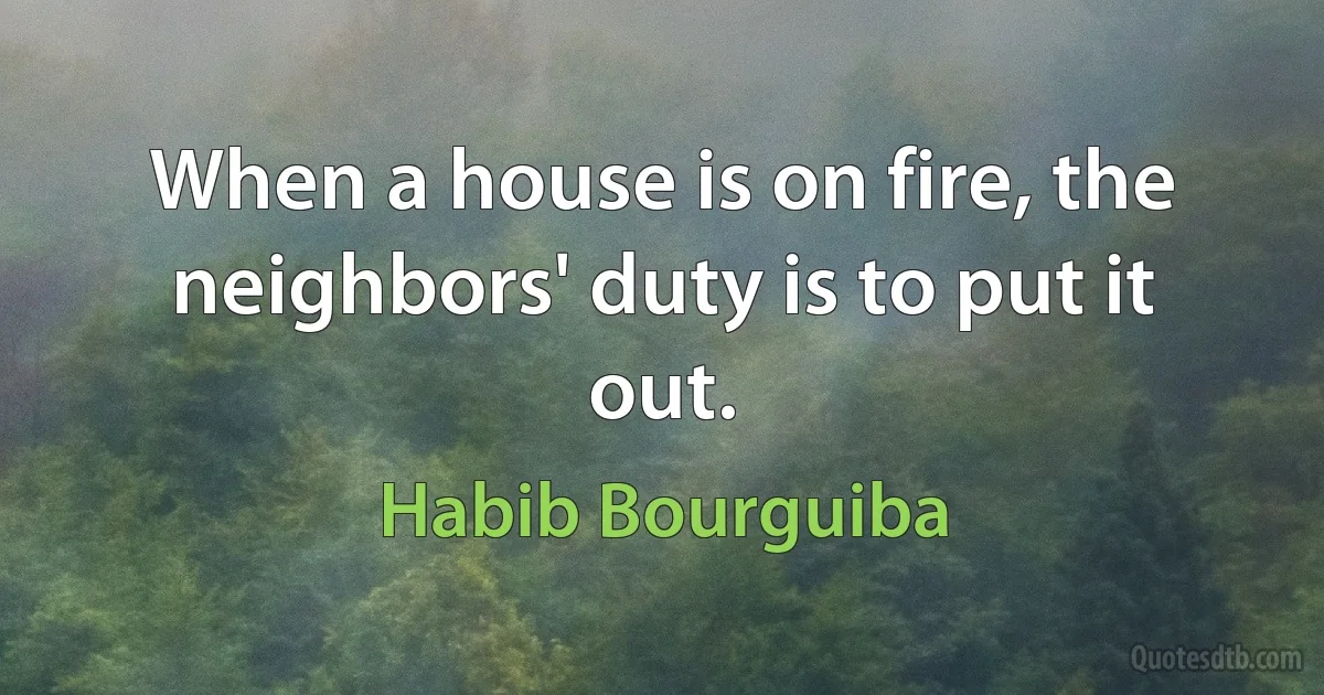 When a house is on fire, the neighbors' duty is to put it out. (Habib Bourguiba)