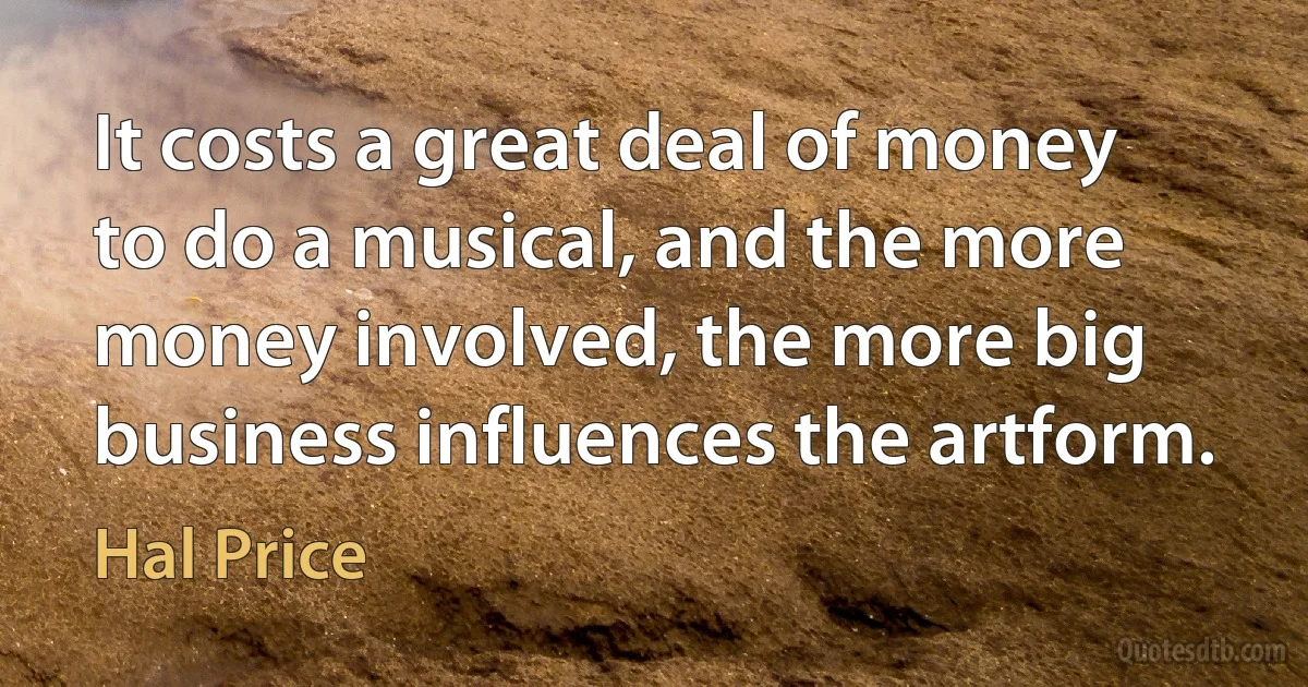 It costs a great deal of money to do a musical, and the more money involved, the more big business influences the artform. (Hal Price)