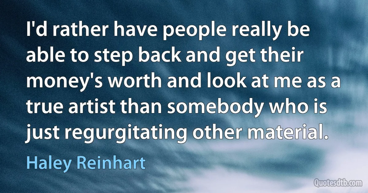 I'd rather have people really be able to step back and get their money's worth and look at me as a true artist than somebody who is just regurgitating other material. (Haley Reinhart)