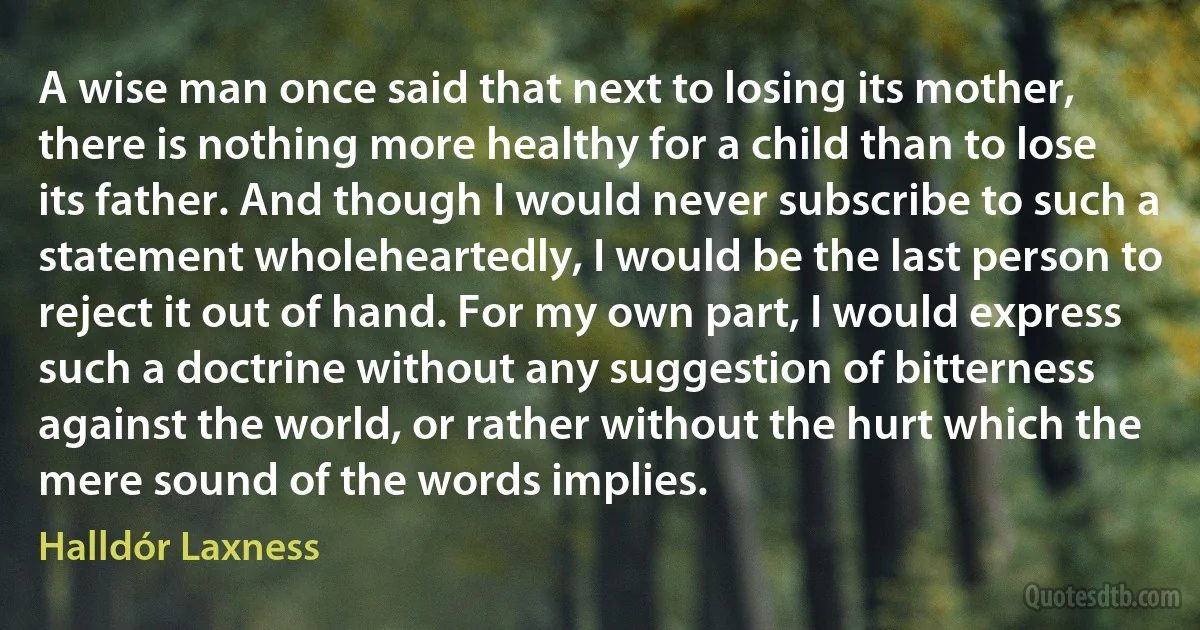 A wise man once said that next to losing its mother, there is nothing more healthy for a child than to lose its father. And though I would never subscribe to such a statement wholeheartedly, I would be the last person to reject it out of hand. For my own part, I would express such a doctrine without any suggestion of bitterness against the world, or rather without the hurt which the mere sound of the words implies. (Halldór Laxness)