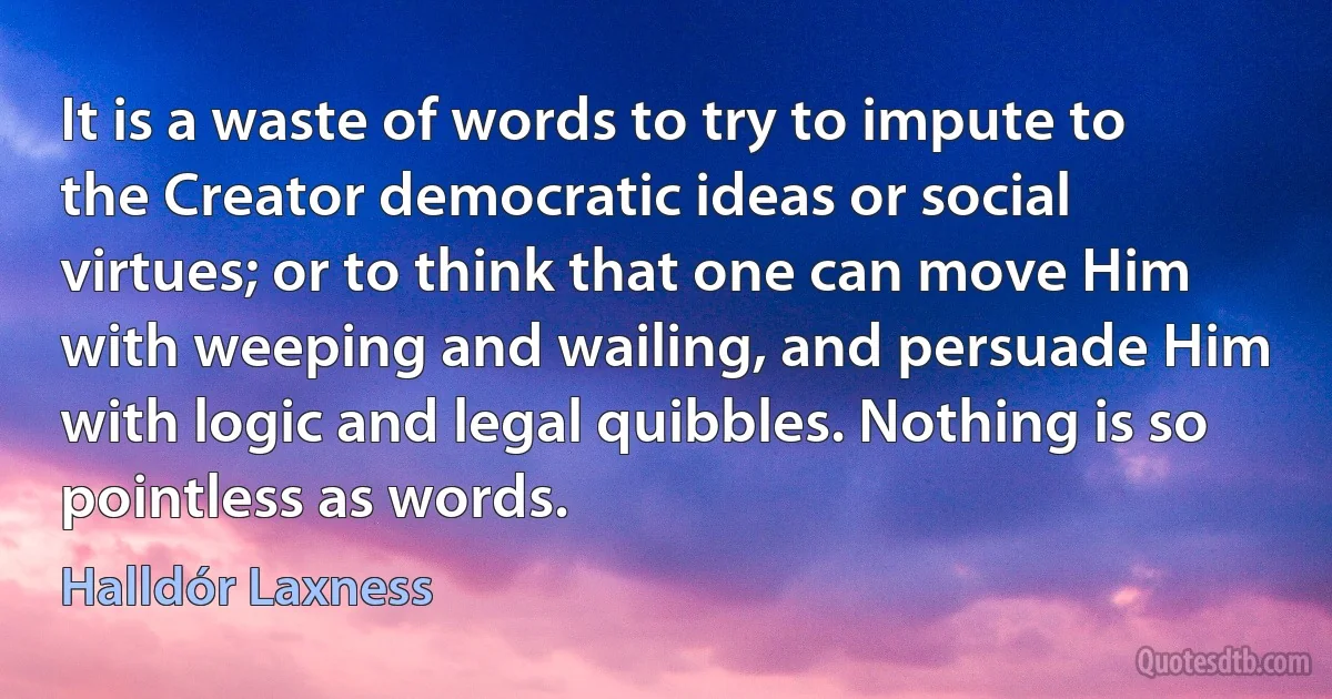 It is a waste of words to try to impute to the Creator democratic ideas or social virtues; or to think that one can move Him with weeping and wailing, and persuade Him with logic and legal quibbles. Nothing is so pointless as words. (Halldór Laxness)