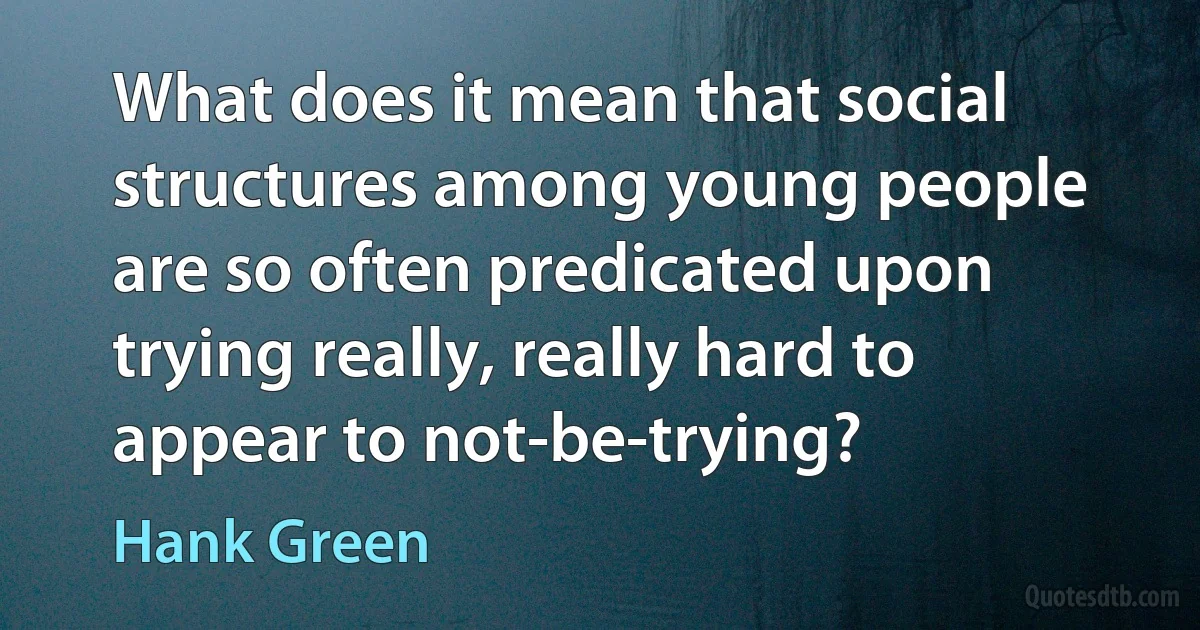 What does it mean that social structures among young people are so often predicated upon trying really, really hard to appear to not-be-trying? (Hank Green)