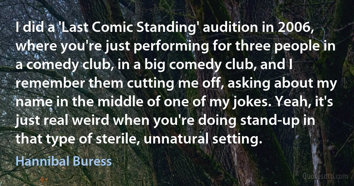 I did a 'Last Comic Standing' audition in 2006, where you're just performing for three people in a comedy club, in a big comedy club, and I remember them cutting me off, asking about my name in the middle of one of my jokes. Yeah, it's just real weird when you're doing stand-up in that type of sterile, unnatural setting. (Hannibal Buress)