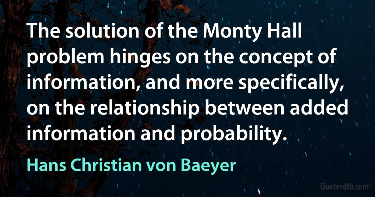 The solution of the Monty Hall problem hinges on the concept of information, and more specifically, on the relationship between added information and probability. (Hans Christian von Baeyer)