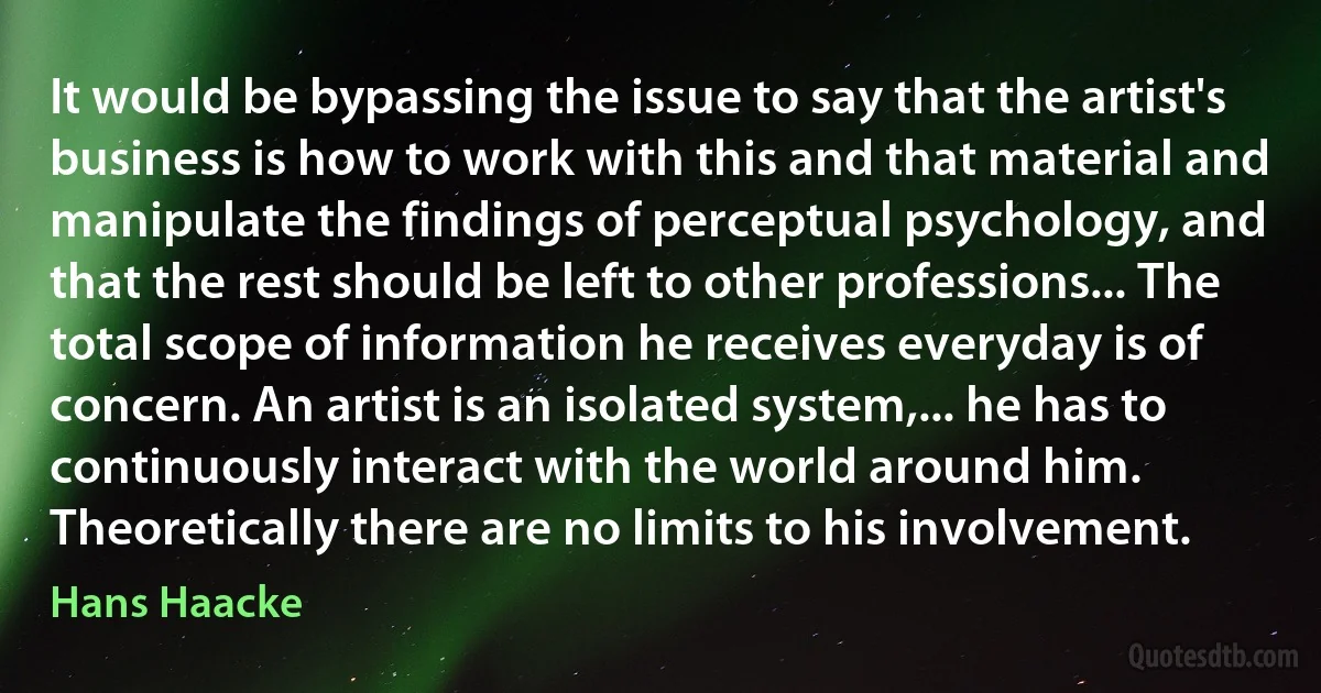 It would be bypassing the issue to say that the artist's business is how to work with this and that material and manipulate the findings of perceptual psychology, and that the rest should be left to other professions... The total scope of information he receives everyday is of concern. An artist is an isolated system,... he has to continuously interact with the world around him. Theoretically there are no limits to his involvement. (Hans Haacke)