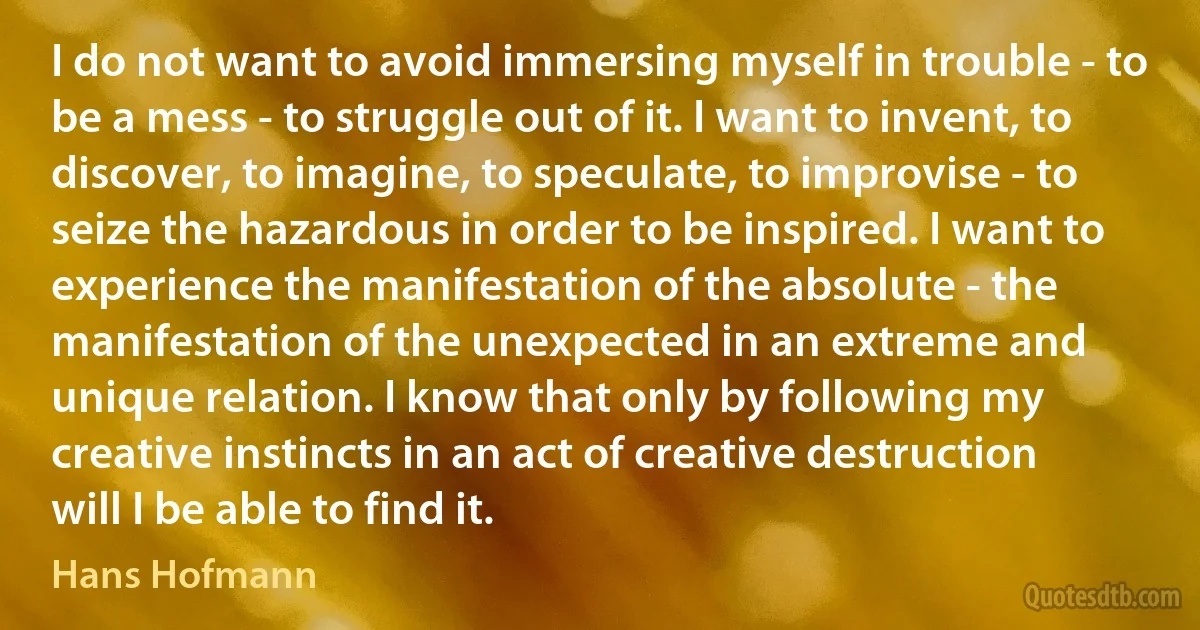 I do not want to avoid immersing myself in trouble - to be a mess - to struggle out of it. I want to invent, to discover, to imagine, to speculate, to improvise - to seize the hazardous in order to be inspired. I want to experience the manifestation of the absolute - the manifestation of the unexpected in an extreme and unique relation. I know that only by following my creative instincts in an act of creative destruction will I be able to find it. (Hans Hofmann)