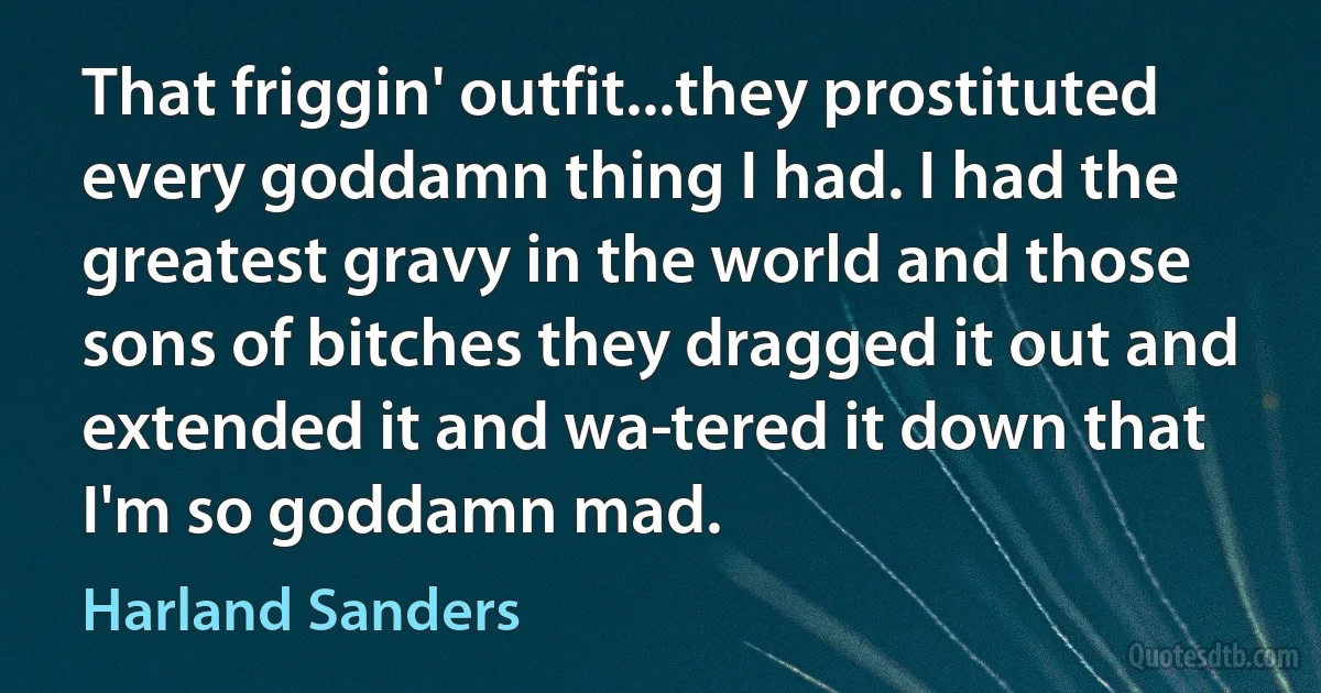 That friggin' outfit...they prostituted every goddamn thing I had. I had the greatest gravy in the world and those sons of bitches they dragged it out and extended it and wa­tered it down that I'm so goddamn mad. (Harland Sanders)