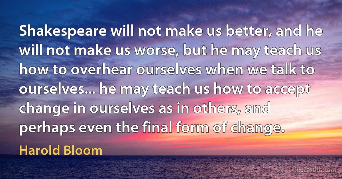 Shakespeare will not make us better, and he will not make us worse, but he may teach us how to overhear ourselves when we talk to ourselves... he may teach us how to accept change in ourselves as in others, and perhaps even the final form of change. (Harold Bloom)