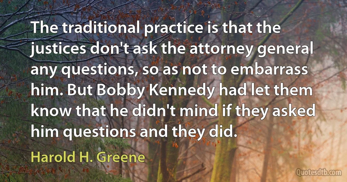 The traditional practice is that the justices don't ask the attorney general any questions, so as not to embarrass him. But Bobby Kennedy had let them know that he didn't mind if they asked him questions and they did. (Harold H. Greene)