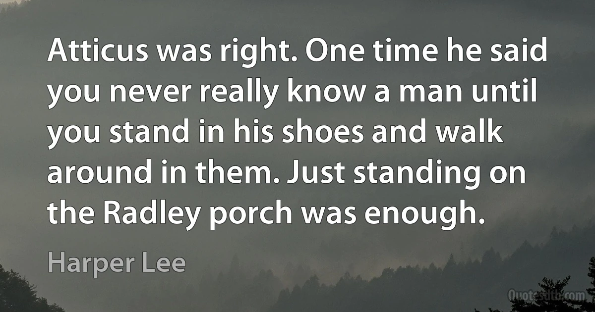 Atticus was right. One time he said you never really know a man until you stand in his shoes and walk around in them. Just standing on the Radley porch was enough. (Harper Lee)