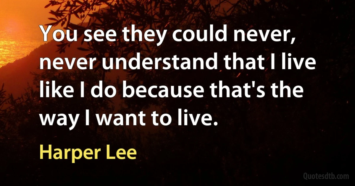 You see they could never, never understand that I live like I do because that's the way I want to live. (Harper Lee)