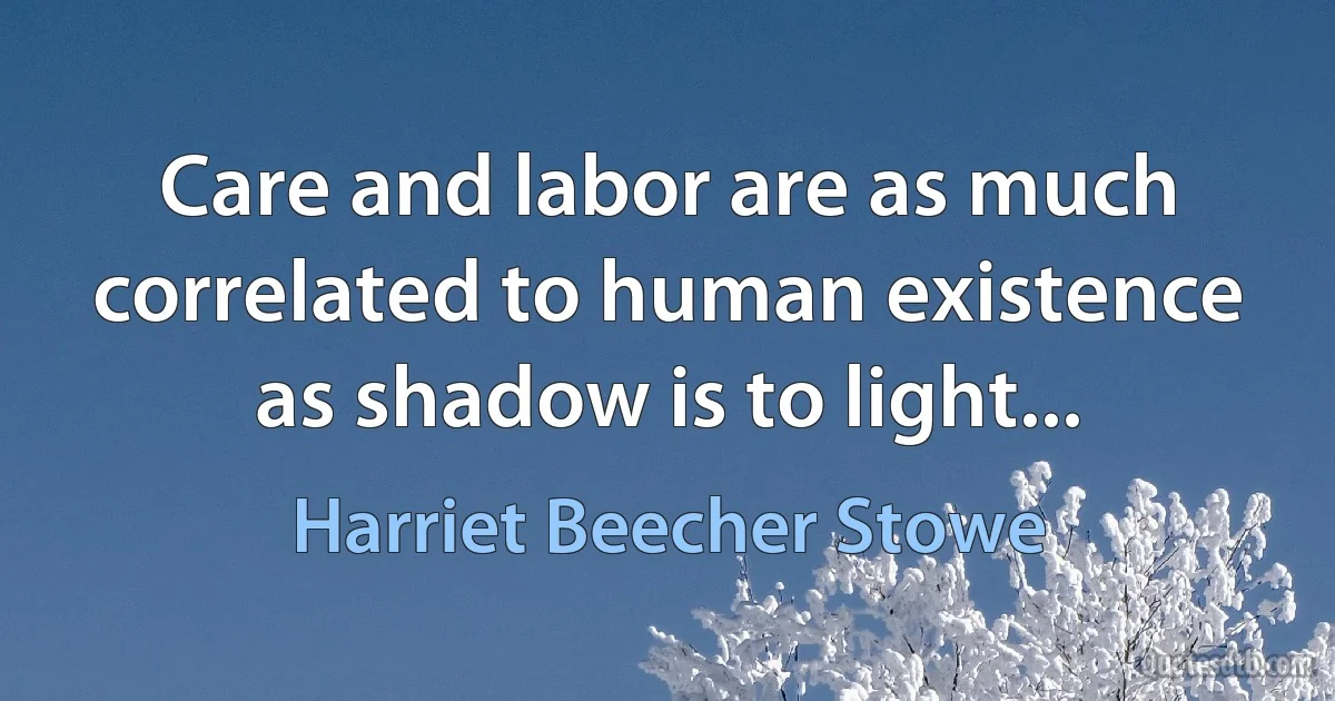 Care and labor are as much correlated to human existence as shadow is to light... (Harriet Beecher Stowe)