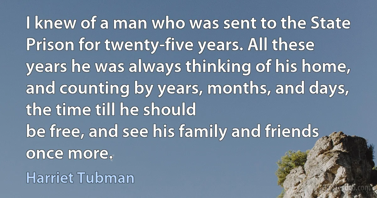 I knew of a man who was sent to the State Prison for twenty-five years. All these years he was always thinking of his home, and counting by years, months, and days, the time till he should
be free, and see his family and friends once more. (Harriet Tubman)