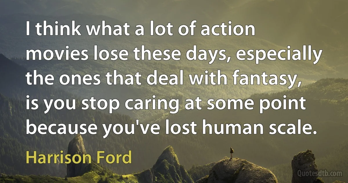 I think what a lot of action movies lose these days, especially the ones that deal with fantasy, is you stop caring at some point because you've lost human scale. (Harrison Ford)