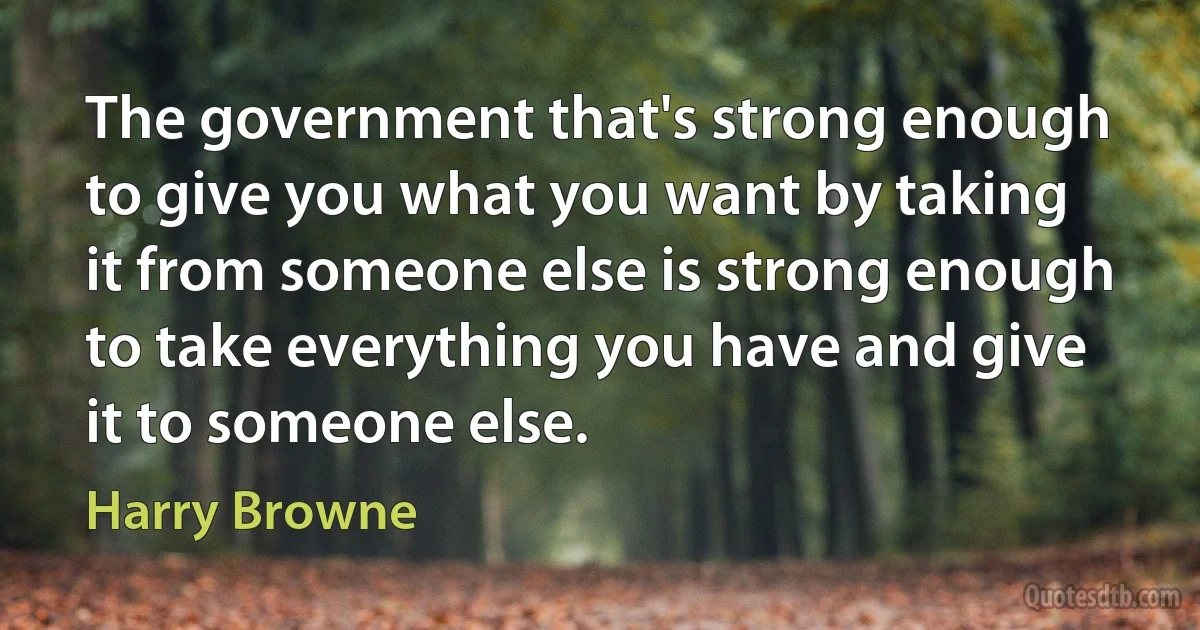 The government that's strong enough to give you what you want by taking it from someone else is strong enough to take everything you have and give it to someone else. (Harry Browne)