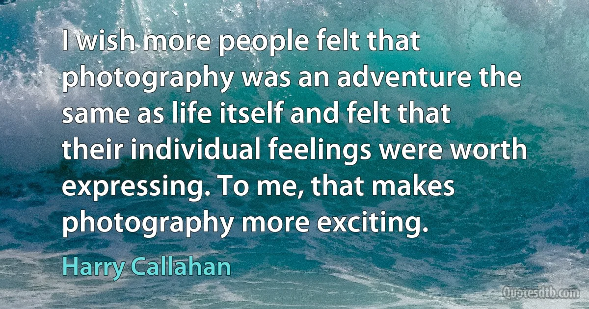 I wish more people felt that photography was an adventure the same as life itself and felt that their individual feelings were worth expressing. To me, that makes photography more exciting. (Harry Callahan)