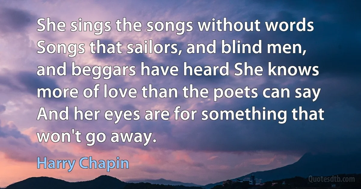 She sings the songs without words Songs that sailors, and blind men, and beggars have heard She knows more of love than the poets can say And her eyes are for something that won't go away. (Harry Chapin)