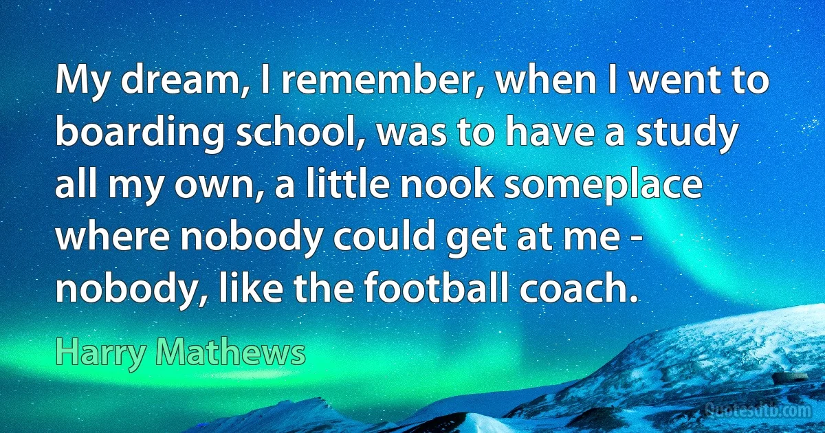 My dream, I remember, when I went to boarding school, was to have a study all my own, a little nook someplace where nobody could get at me - nobody, like the football coach. (Harry Mathews)