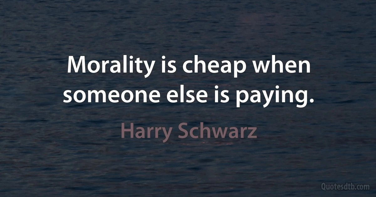 Morality is cheap when someone else is paying. (Harry Schwarz)