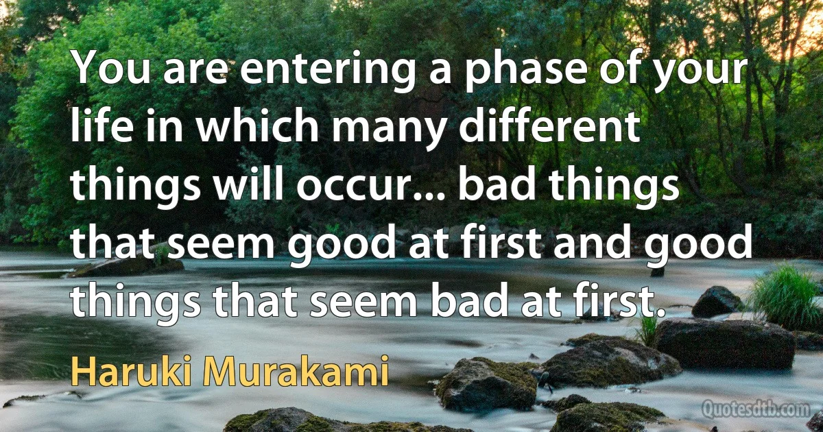 You are entering a phase of your life in which many different things will occur... bad things that seem good at first and good things that seem bad at first. (Haruki Murakami)