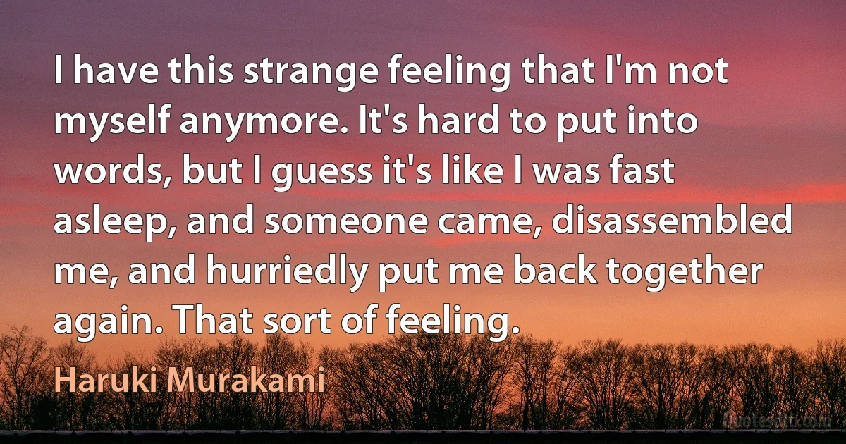 I have this strange feeling that I'm not myself anymore. It's hard to put into words, but I guess it's like I was fast asleep, and someone came, disassembled me, and hurriedly put me back together again. That sort of feeling. (Haruki Murakami)