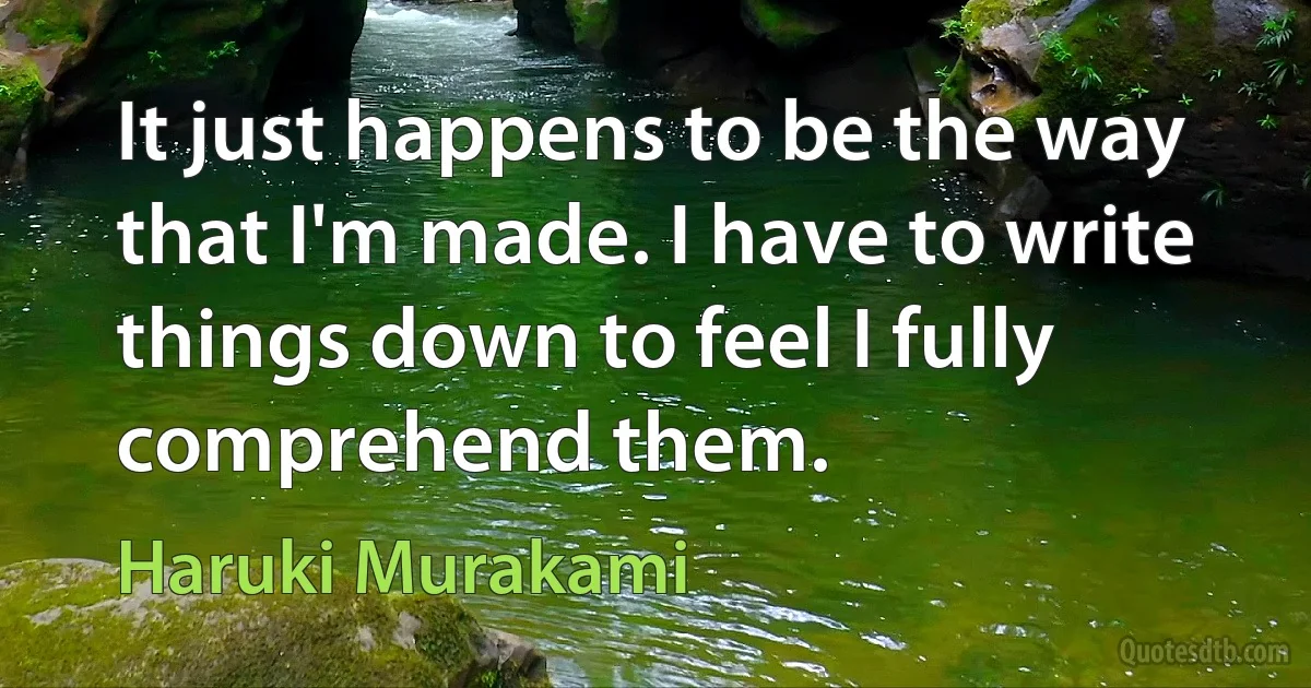 It just happens to be the way that I'm made. I have to write things down to feel I fully comprehend them. (Haruki Murakami)