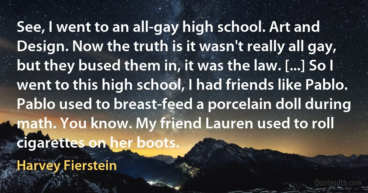 See, I went to an all-gay high school. Art and Design. Now the truth is it wasn't really all gay, but they bused them in, it was the law. [...] So I went to this high school, I had friends like Pablo. Pablo used to breast-feed a porcelain doll during math. You know. My friend Lauren used to roll cigarettes on her boots. (Harvey Fierstein)