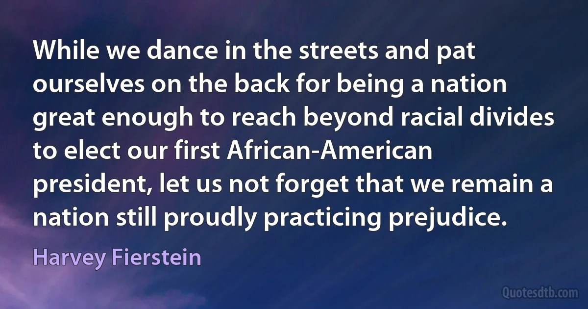 While we dance in the streets and pat ourselves on the back for being a nation great enough to reach beyond racial divides to elect our first African-American president, let us not forget that we remain a nation still proudly practicing prejudice. (Harvey Fierstein)