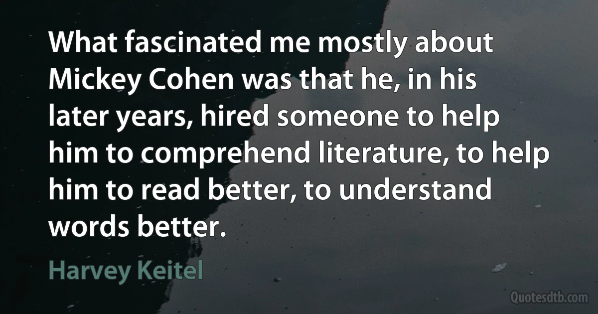 What fascinated me mostly about Mickey Cohen was that he, in his later years, hired someone to help him to comprehend literature, to help him to read better, to understand words better. (Harvey Keitel)