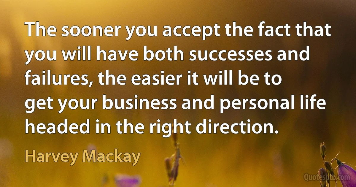 The sooner you accept the fact that you will have both successes and failures, the easier it will be to get your business and personal life headed in the right direction. (Harvey Mackay)