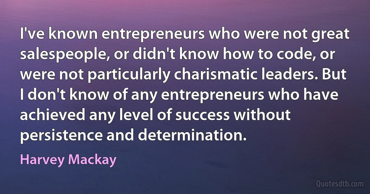 I've known entrepreneurs who were not great salespeople, or didn't know how to code, or were not particularly charismatic leaders. But I don't know of any entrepreneurs who have achieved any level of success without persistence and determination. (Harvey Mackay)