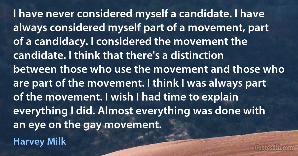 I have never considered myself a candidate. I have always considered myself part of a movement, part of a candidacy. I considered the movement the candidate. I think that there's a distinction between those who use the movement and those who are part of the movement. I think I was always part of the movement. I wish I had time to explain everything I did. Almost everything was done with an eye on the gay movement. (Harvey Milk)