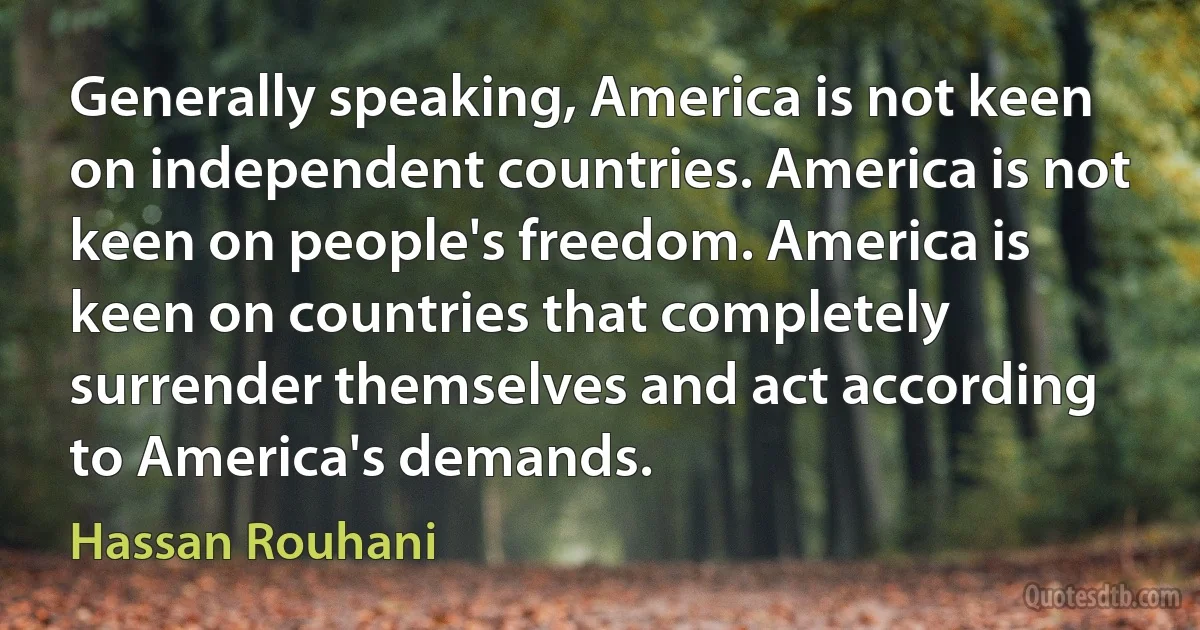 Generally speaking, America is not keen on independent countries. America is not keen on people's freedom. America is keen on countries that completely surrender themselves and act according to America's demands. (Hassan Rouhani)