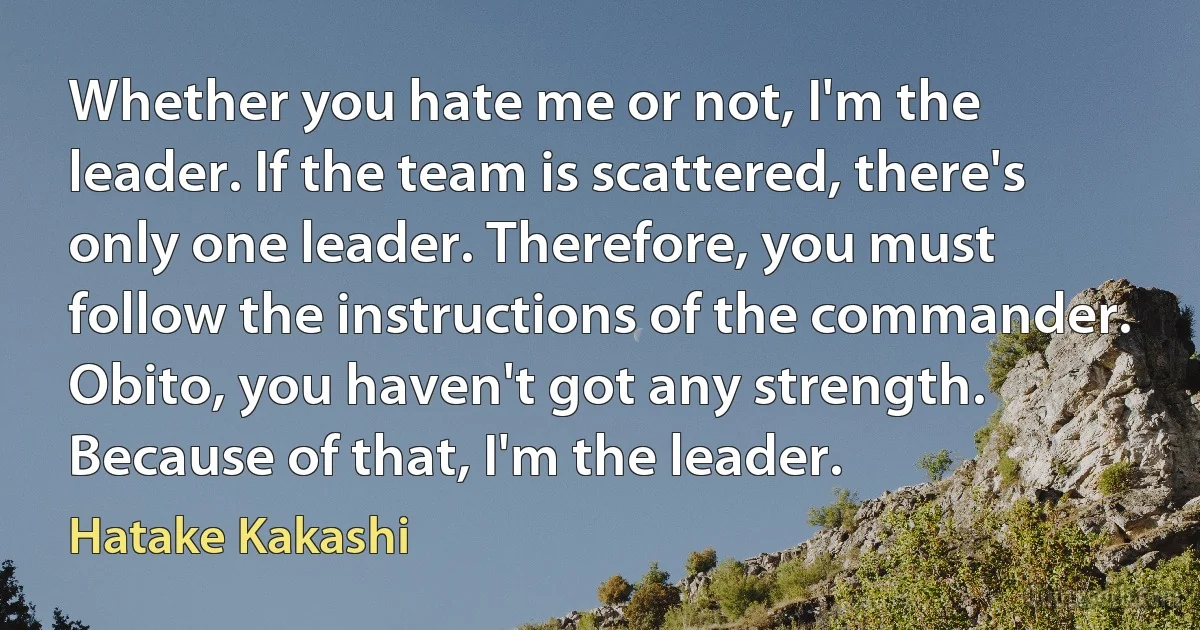 Whether you hate me or not, I'm the leader. If the team is scattered, there's only one leader. Therefore, you must follow the instructions of the commander. Obito, you haven't got any strength. Because of that, I'm the leader. (Hatake Kakashi)