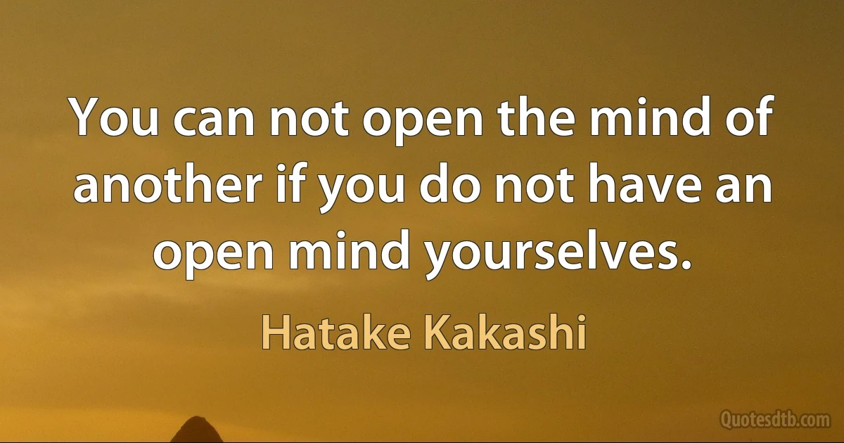 You can not open the mind of another if you do not have an open mind yourselves. (Hatake Kakashi)