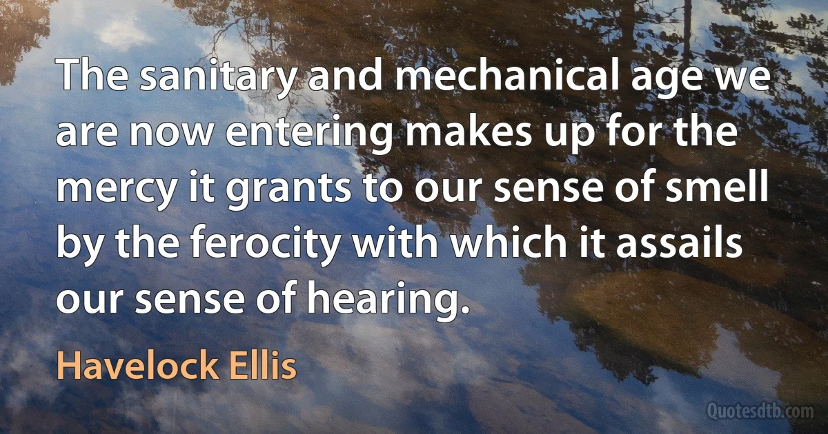 The sanitary and mechanical age we are now entering makes up for the mercy it grants to our sense of smell by the ferocity with which it assails our sense of hearing. (Havelock Ellis)