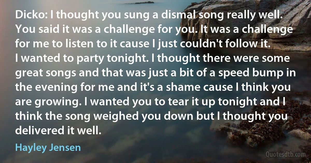 Dicko: I thought you sung a dismal song really well. You said it was a challenge for you. It was a challenge for me to listen to it cause I just couldn't follow it. I wanted to party tonight. I thought there were some great songs and that was just a bit of a speed bump in the evening for me and it's a shame cause I think you are growing. I wanted you to tear it up tonight and I think the song weighed you down but I thought you delivered it well. (Hayley Jensen)