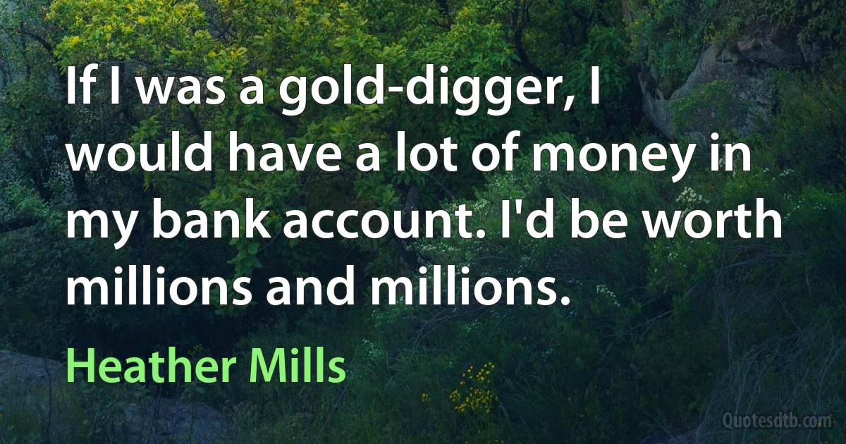 If I was a gold-digger, I would have a lot of money in my bank account. I'd be worth millions and millions. (Heather Mills)