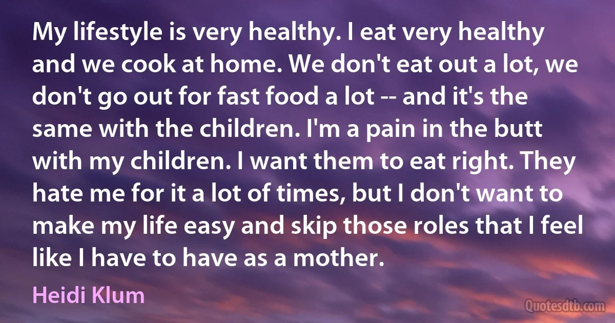 My lifestyle is very healthy. I eat very healthy and we cook at home. We don't eat out a lot, we don't go out for fast food a lot -- and it's the same with the children. I'm a pain in the butt with my children. I want them to eat right. They hate me for it a lot of times, but I don't want to make my life easy and skip those roles that I feel like I have to have as a mother. (Heidi Klum)