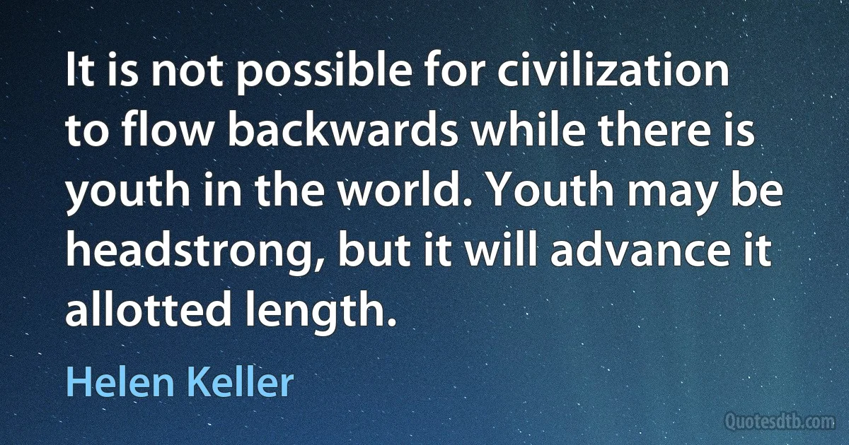 It is not possible for civilization to flow backwards while there is youth in the world. Youth may be headstrong, but it will advance it allotted length. (Helen Keller)