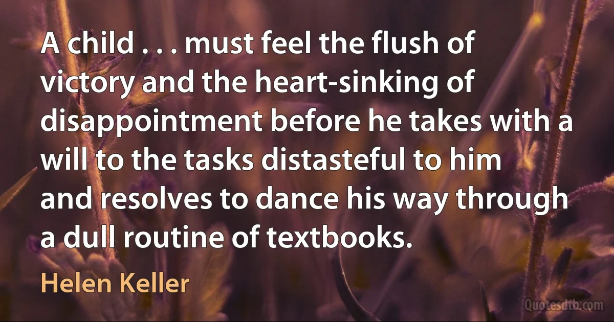 A child . . . must feel the flush of victory and the heart-sinking of disappointment before he takes with a will to the tasks distasteful to him and resolves to dance his way through a dull routine of textbooks. (Helen Keller)