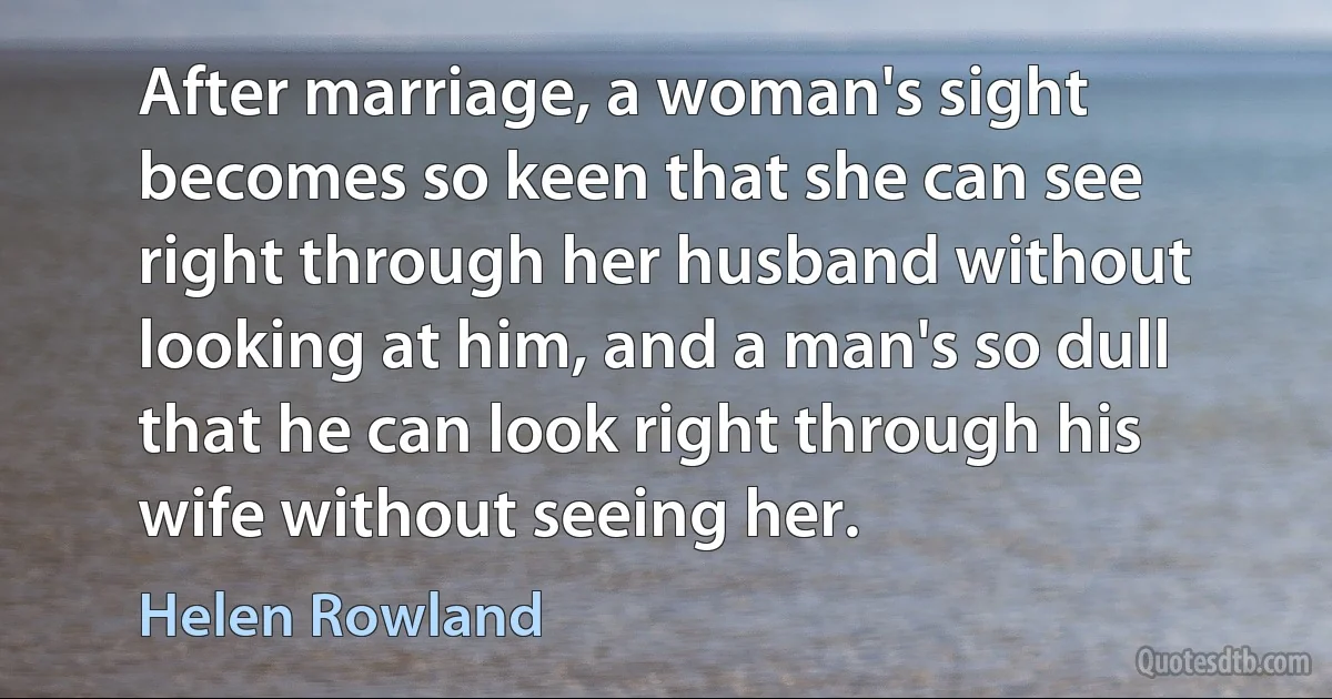 After marriage, a woman's sight becomes so keen that she can see right through her husband without looking at him, and a man's so dull that he can look right through his wife without seeing her. (Helen Rowland)