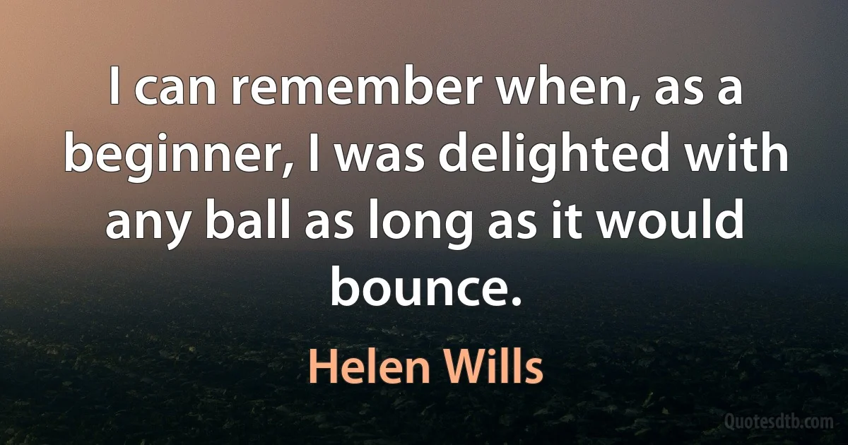 I can remember when, as a beginner, I was delighted with any ball as long as it would bounce. (Helen Wills)