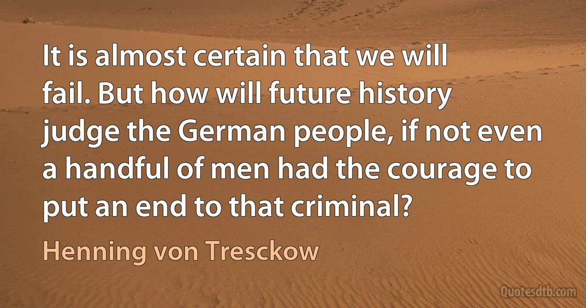 It is almost certain that we will fail. But how will future history judge the German people, if not even a handful of men had the courage to put an end to that criminal? (Henning von Tresckow)